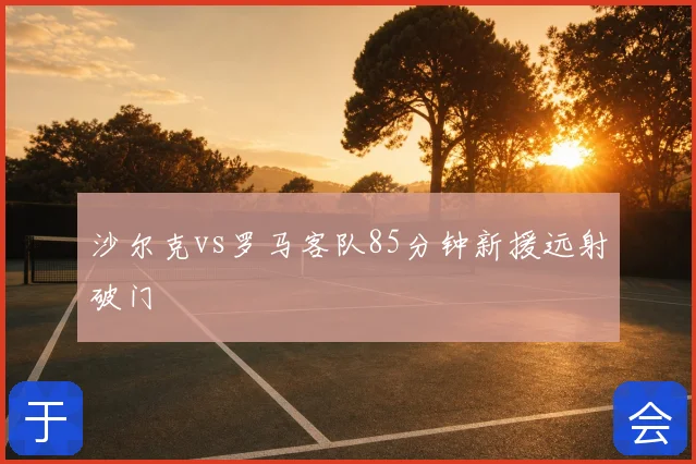 沙尔克vs罗马客队85分钟新援远射破门